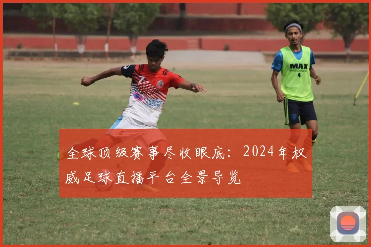 全球顶级赛事尽收眼底：2024年权威足球直播平台全景导览