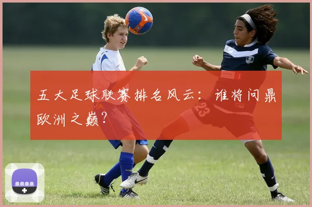 五大足球联赛排名风云：谁将问鼎欧洲之巅？