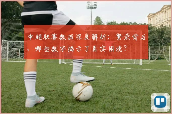 中超联赛数据深度解析:繁荣背后,哪些数字揭示了真实困境?