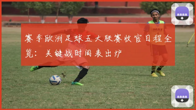 赛季欧洲足球五大联赛收官日程全览:关键战时间表出炉